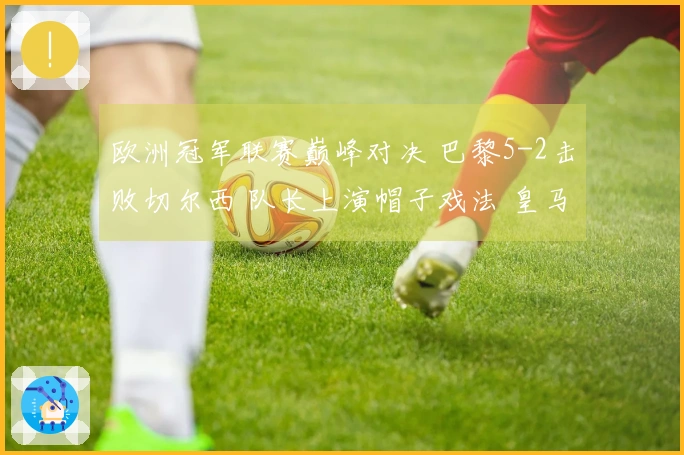 欧洲冠军联赛巅峰对决 巴黎5-2击败切尔西 队长上演帽子戏法 皇马3-0战胜曼城 药厂与阿森纳战成平局1-1