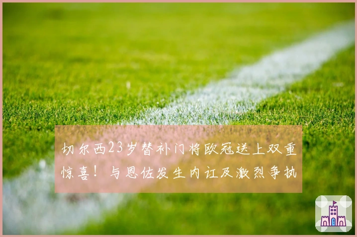 切尔西23岁替补门将欧冠送上双重惊喜！与恩佐发生内讧及激烈争执