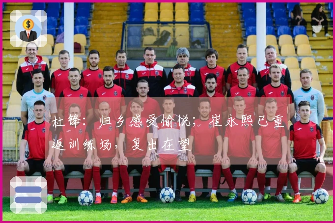 杜锋：归乡感受愉悦；崔永熙已重返训练场，复出在望