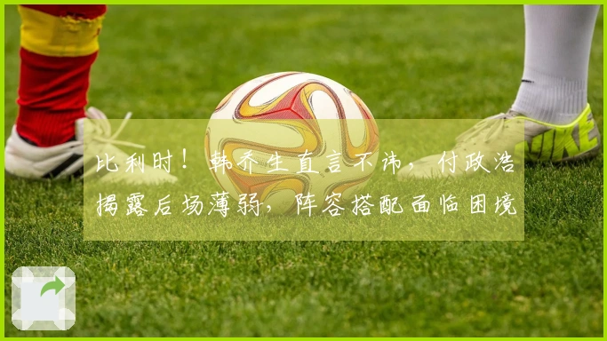 比利时！韩乔生直言不讳，付政浩揭露后场薄弱，阵容搭配面临困境