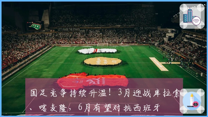 国足竞争持续升温！3月迎战库拉索、喀麦隆，6月有望对抗西班牙