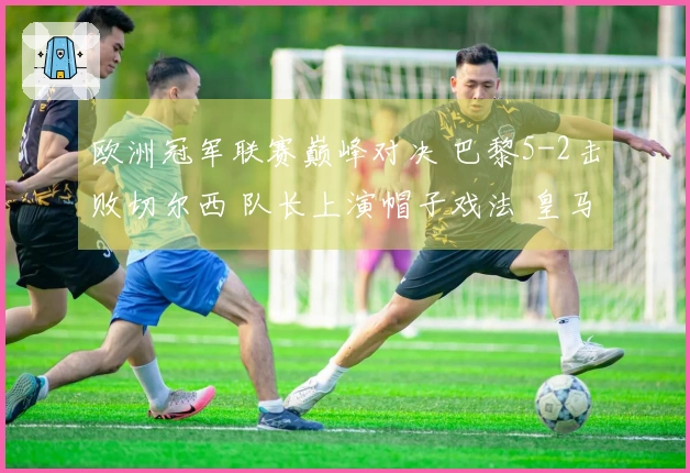 欧洲冠军联赛巅峰对决 巴黎5-2击败切尔西 队长上演帽子戏法 皇马3-0战胜曼城 药厂与阿森纳战成平局1-1