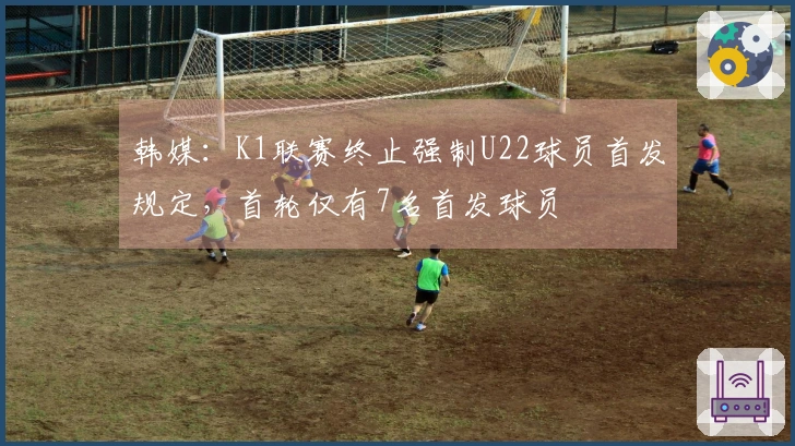 韩媒：K1联赛终止强制U22球员首发规定，首轮仅有7名首发球员