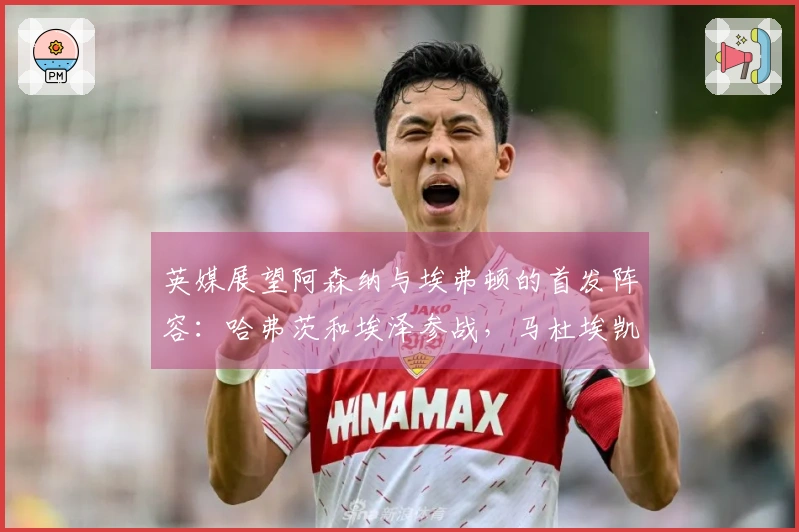 英媒展望阿森纳与埃弗顿的首发阵容：哈弗茨和埃泽参战，马杜埃凯顶替萨卡