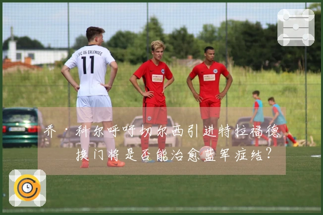 乔·科尔呼吁切尔西引进特拉福德，换门将是否能治愈蓝军症结？