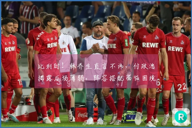 比利时！韩乔生直言不讳，付政浩揭露后场薄弱，阵容搭配面临困境