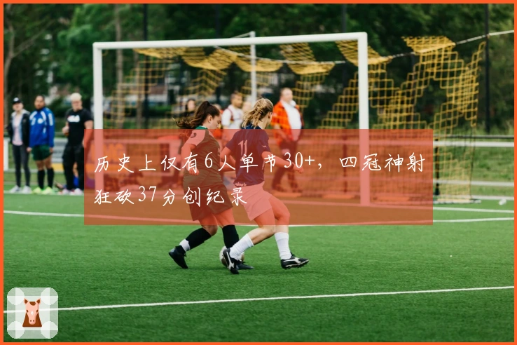 历史上仅有6人单节30+，四冠神射狂砍37分创纪录