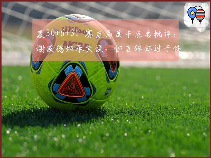 轰30+6+3！赛后乌度卡点名批评，谢泼德坦承失误，但言辞却过于伤感