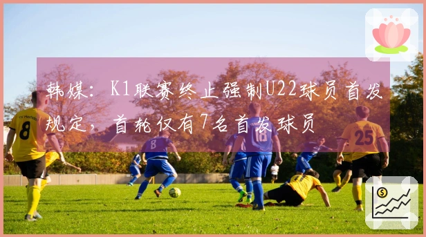 韩媒：K1联赛终止强制U22球员首发规定，首轮仅有7名首发球员