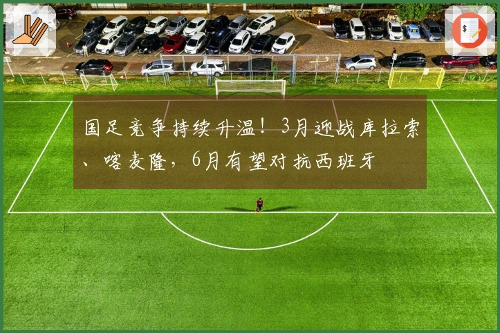 国足竞争持续升温!3月迎战库拉索、喀麦隆,6月有望对抗西班牙