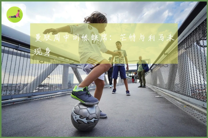 曼联周中训练缺席：芒特与利马未现身