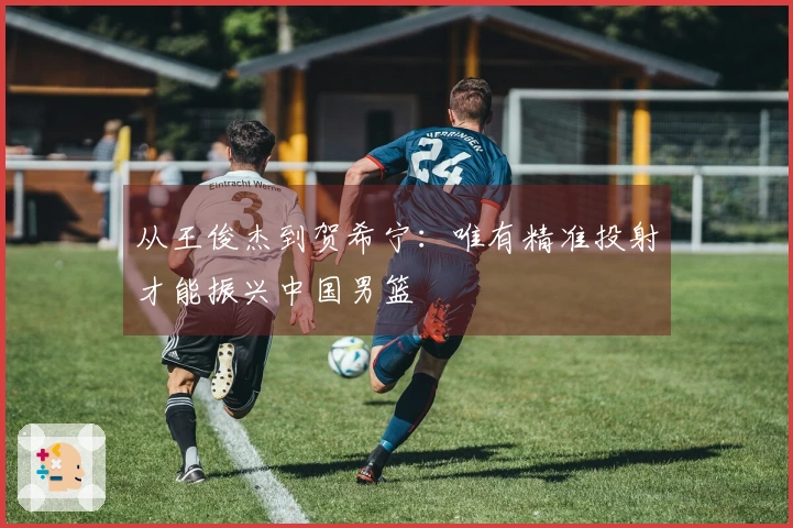 从王俊杰到贺希宁：唯有精准投射才能振兴中国男篮