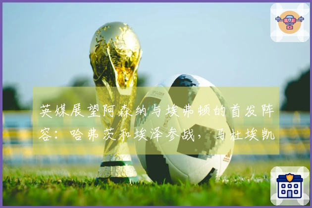 英媒展望阿森纳与埃弗顿的首发阵容：哈弗茨和埃泽参战，马杜埃凯顶替萨卡