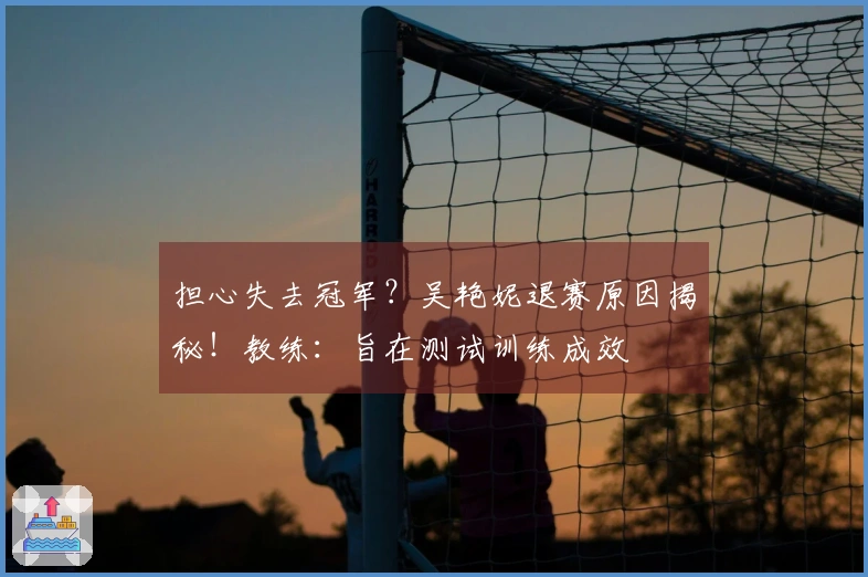 担心失去冠军？吴艳妮退赛原因揭秘！教练：旨在测试训练成效