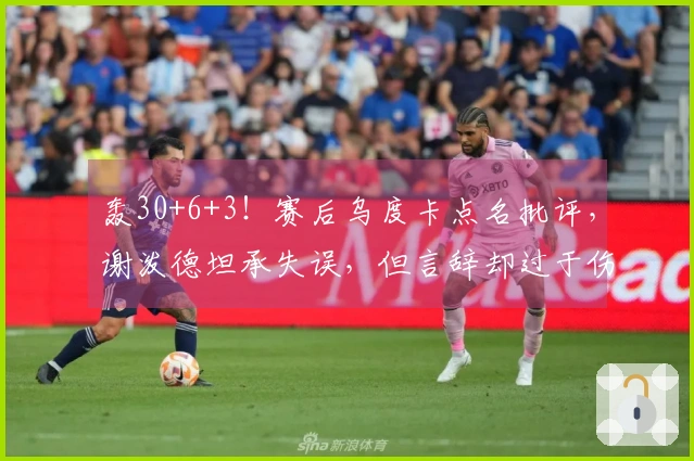 轰30+6+3！赛后乌度卡点名批评，谢泼德坦承失误，但言辞却过于伤感