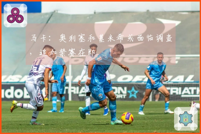 马卡：奥利塞和基米希或面临调查，追加禁赛在即