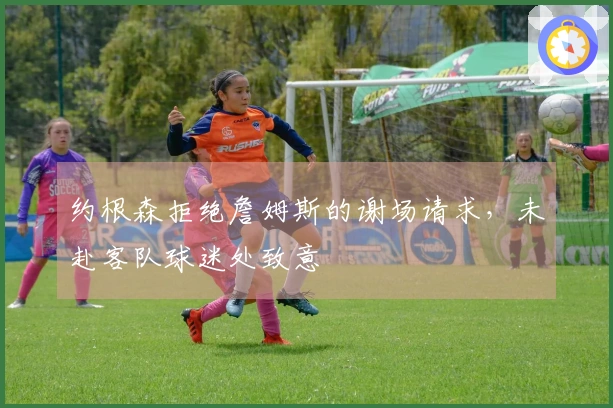 约根森拒绝詹姆斯的谢场请求，未赴客队球迷处致意